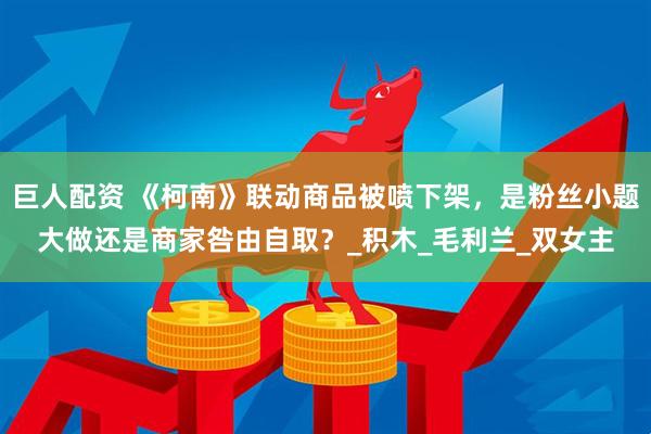 巨人配资 《柯南》联动商品被喷下架，是粉丝小题大做还是商家咎由自取？_积木_毛利兰_双女主