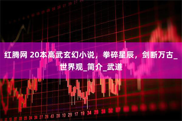 红腾网 20本高武玄幻小说，拳碎星辰，剑断万古_世界观_简介_武道