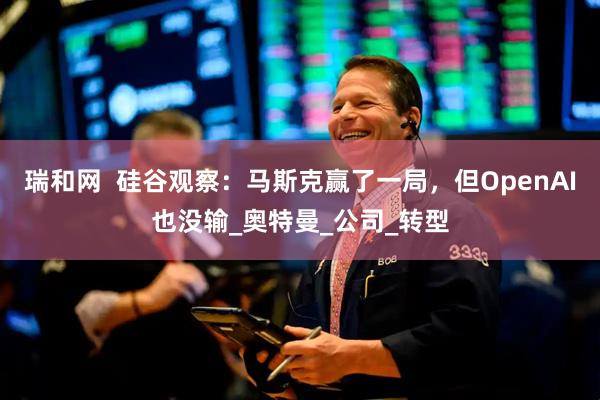 瑞和网  硅谷观察：马斯克赢了一局，但OpenAI也没输_奥特曼_公司_转型