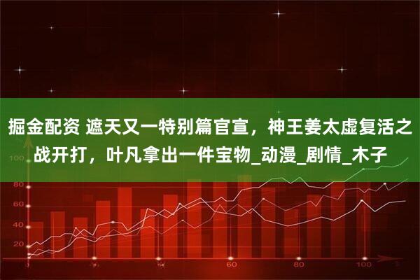 掘金配资 遮天又一特别篇官宣，神王姜太虚复活之战开打，叶凡拿出一件宝物_动漫_剧情_木子
