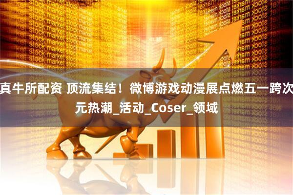 真牛所配资 顶流集结！微博游戏动漫展点燃五一跨次元热潮_活动_Coser_领域