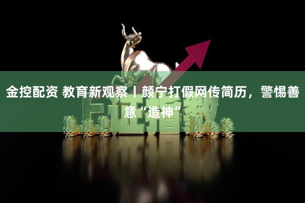 金控配资 教育新观察丨颜宁打假网传简历，警惕善意“造神”