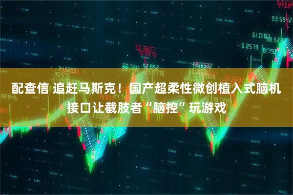 配查信 追赶马斯克！国产超柔性微创植入式脑机接口让截肢者“脑控”玩游戏