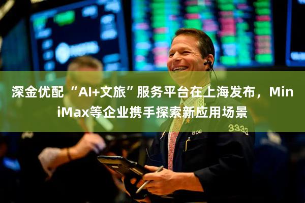 深金优配 “AI+文旅”服务平台在上海发布，MiniMax等企业携手探索新应用场景
