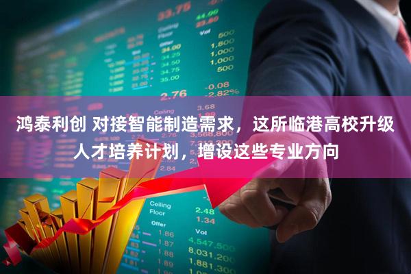 鸿泰利创 对接智能制造需求，这所临港高校升级人才培养计划，增设这些专业方向