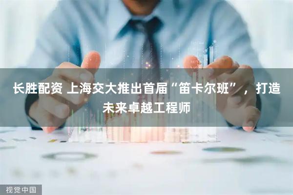 长胜配资 上海交大推出首届“笛卡尔班” ，打造未来卓越工程师