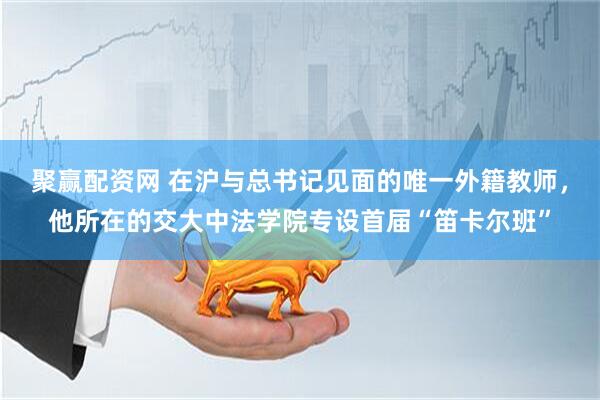聚赢配资网 在沪与总书记见面的唯一外籍教师，他所在的交大中法学院专设首届“笛卡尔班”