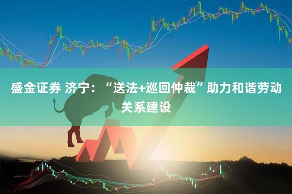 盛金证券 济宁：“送法+巡回仲裁”助力和谐劳动关系建设