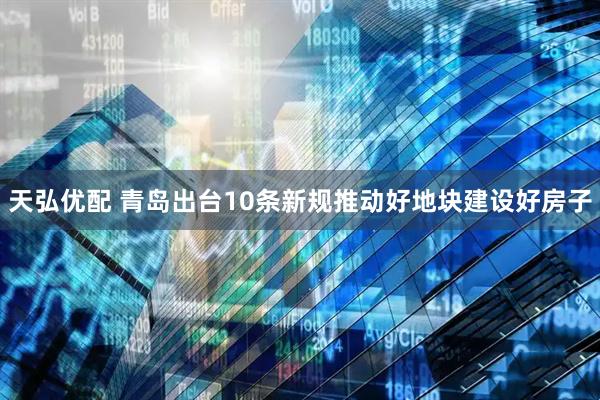 天弘优配 青岛出台10条新规推动好地块建设好房子