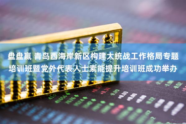 盘盘赢 青岛西海岸新区构建大统战工作格局专题培训班暨党外代表人士素能提升培训班成功举办
