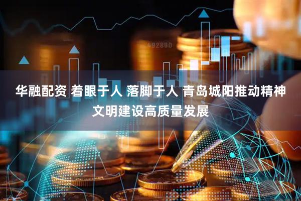 华融配资 着眼于人 落脚于人 青岛城阳推动精神文明建设高质量发展