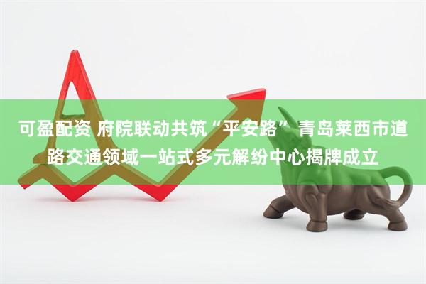 可盈配资 府院联动共筑“平安路” 青岛莱西市道路交通领域一站式多元解纷中心揭牌成立