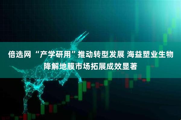 倍选网 “产学研用”推动转型发展 海益塑业生物降解地膜市场拓展成效显著