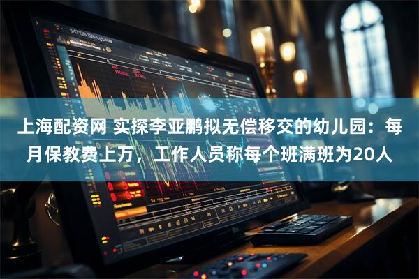 上海配资网 实探李亚鹏拟无偿移交的幼儿园：每月保教费上万，工作人员称每个班满班为20人