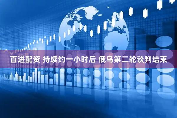 百进配资 持续约一小时后 俄乌第二轮谈判结束