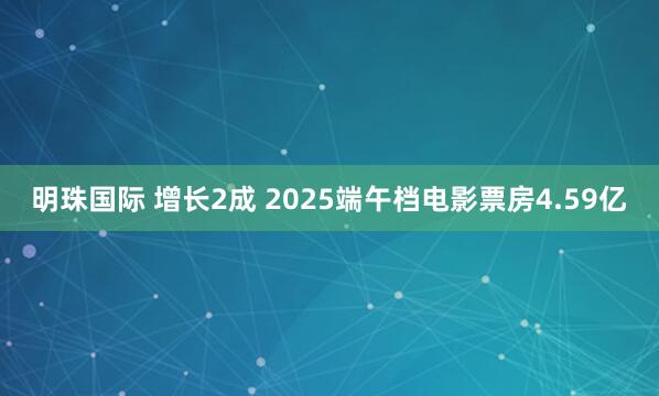 明珠国际 增长2成 2025端午档电影票房4.59亿