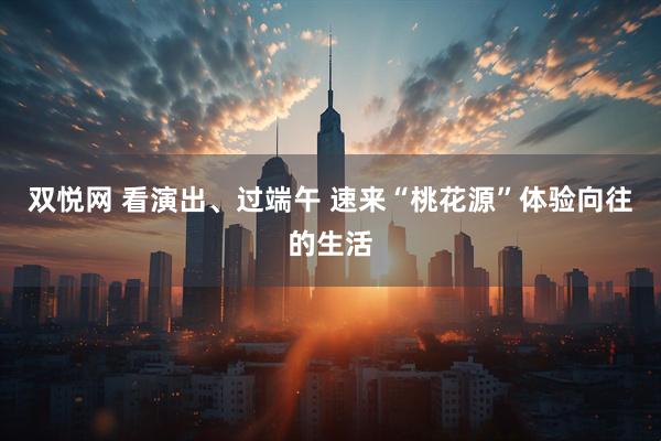 双悦网 看演出、过端午 速来“桃花源”体验向往的生活