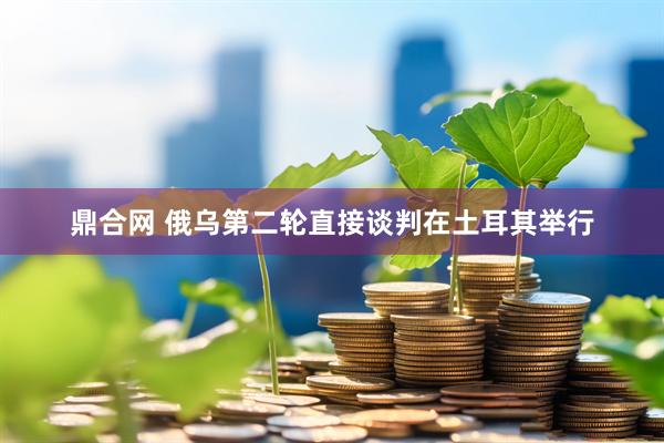 鼎合网 俄乌第二轮直接谈判在土耳其举行