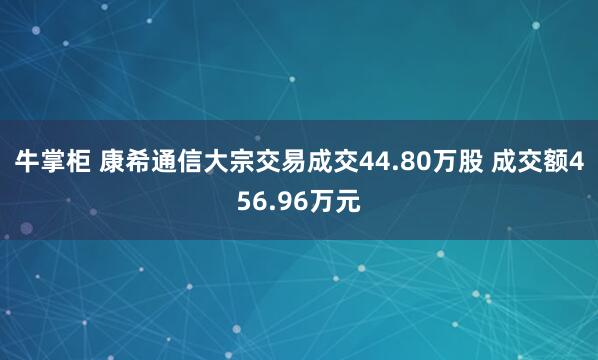 牛掌柜 康希通信大宗交易成交44.80万股 成交额456.96万元