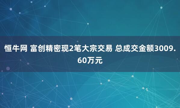 恒牛网 富创精密现2笔大宗交易 总成交金额3009.60万元
