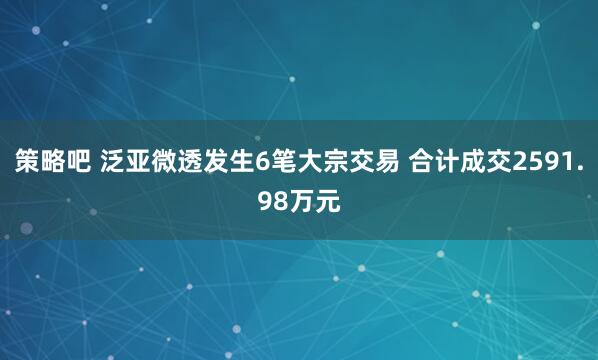 策略吧 泛亚微透发生6笔大宗交易 合计成交2591.98万元