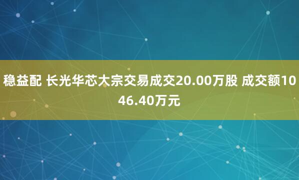 稳益配 长光华芯大宗交易成交20.00万股 成交额1046.40万元