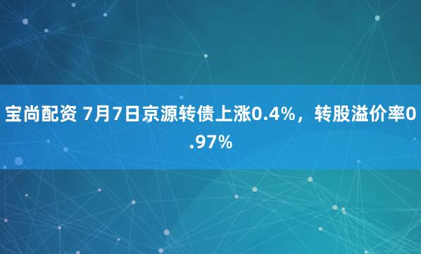 宝尚配资 7月7日京源转债上涨0.4%，转股溢价率0.97%