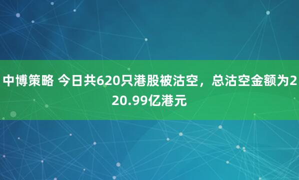 中博策略 今日共620只港股被沽空，总沽空金额为220.99亿港元