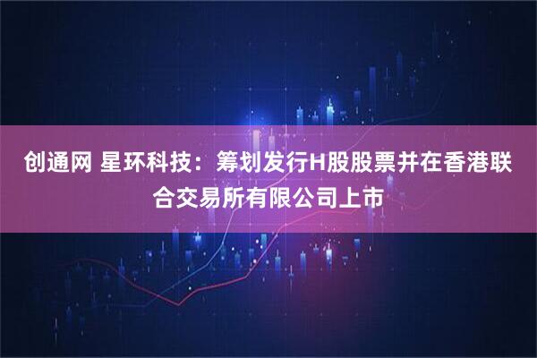 创通网 星环科技：筹划发行H股股票并在香港联合交易所有限公司上市