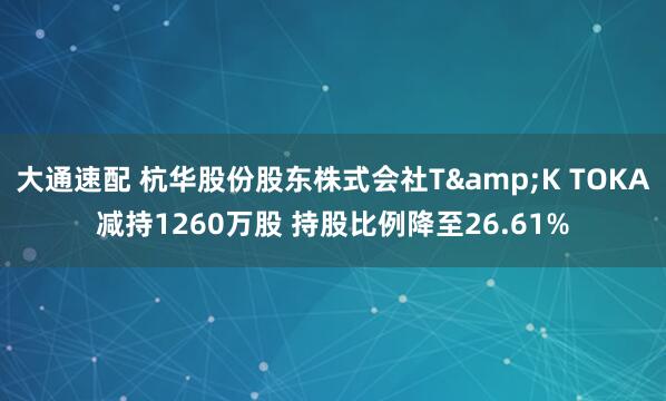 大通速配 杭华股份股东株式会社T&K TOKA减持1260万股 持股比例降至26.61%