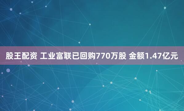 股王配资 工业富联已回购770万股 金额1.47亿元