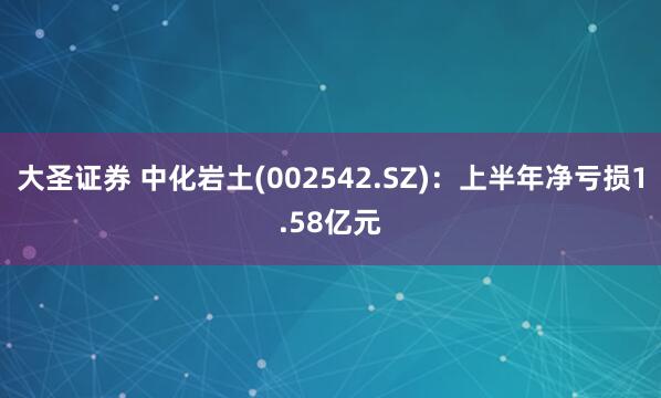 大圣证券 中化岩土(002542.SZ)：上半年净亏损1.58亿元