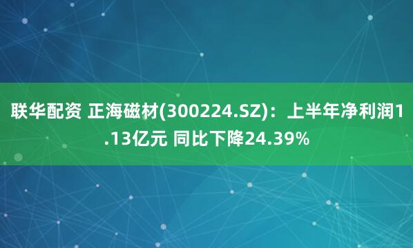 联华配资 正海磁材(300224.SZ)：上半年净利润1.13亿元 同比下降24.39%