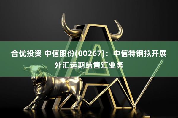 合优投资 中信股份(00267)：中信特钢拟开展外汇远期结售汇业务
