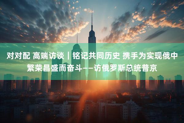 对对配 高端访谈｜铭记共同历史 携手为实现俄中繁荣昌盛而奋斗——访俄罗斯总统普京