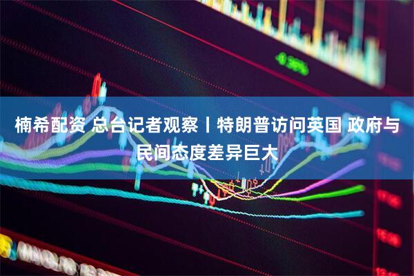 楠希配资 总台记者观察丨特朗普访问英国 政府与民间态度差异巨大