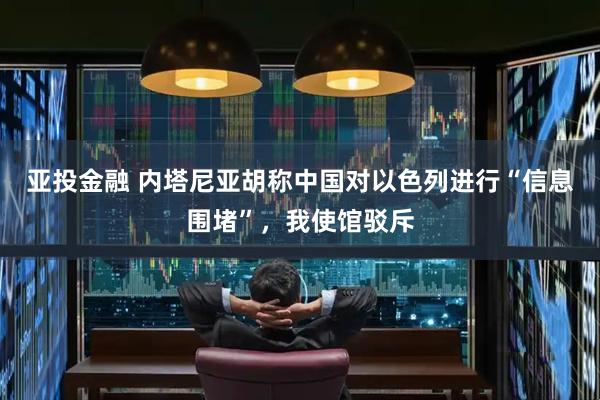 亚投金融 内塔尼亚胡称中国对以色列进行“信息围堵”，我使馆驳斥