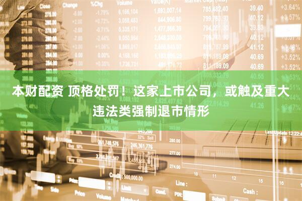 本财配资 顶格处罚！这家上市公司，或触及重大违法类强制退市情形
