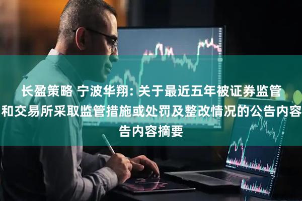 长盈策略 宁波华翔: 关于最近五年被证券监管部门和交易所采取监管措施或处罚及整改情况的公告内容摘要