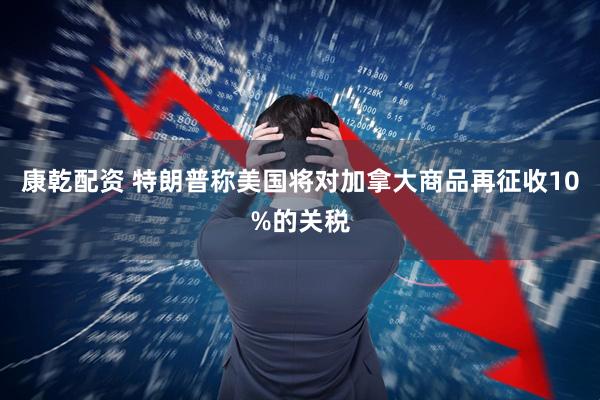 康乾配资 特朗普称美国将对加拿大商品再征收10%的关税