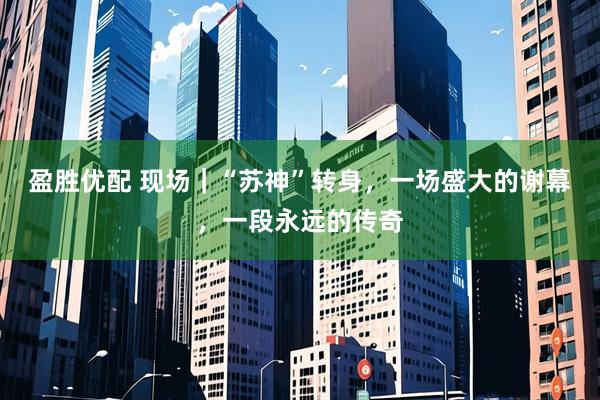 盈胜优配 现场|“苏神”转身,一场盛大的谢幕,一段永远的传奇