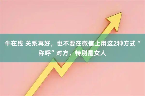 牛在线 关系再好,也不要在微信上用这2种方式“称呼”对方,特别是女人