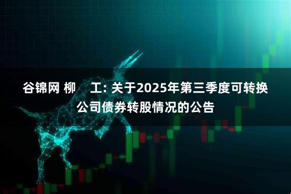 谷锦网 柳 工: 关于2025年第三季度可转换公司债券转股情况的公告