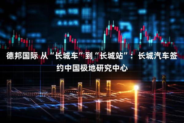 德邦国际 从“长城车”到“长城站”:长城汽车签约中国极地研究中心