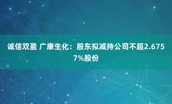 诚信双盈 广康生化:股东拟减持公司不超2.6757%股份