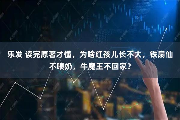 乐发 读完原著才懂,为啥红孩儿长不大,铁扇仙不喂奶,牛魔王不回家?