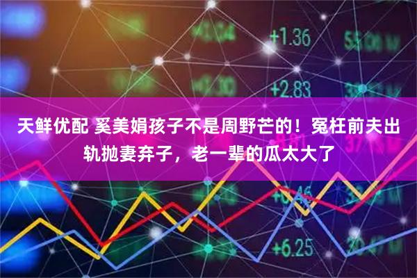 天鲜优配 奚美娟孩子不是周野芒的!冤枉前夫出轨抛妻弃子,老一辈的瓜太大了