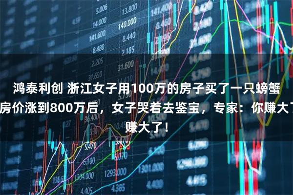 鸿泰利创 浙江女子用100万的房子买了一只螃蟹,房价涨到800万后,女子哭着去鉴宝,专家:你赚大了!