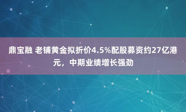 鼎宝融 老铺黄金拟折价4.5%配股募资约27亿港元，中期业绩增长强劲