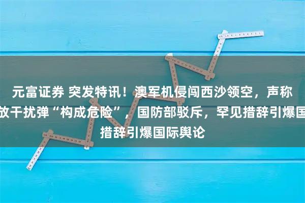 元富证券 突发特讯!澳军机侵闯西沙领空,声称中方施放干扰弹“构成危险”,国防部驳斥,罕见措辞引爆国际舆论